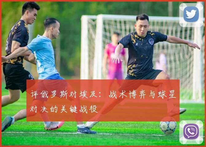 评俄罗斯对埃及：战术博弈与球星对决的关键战役