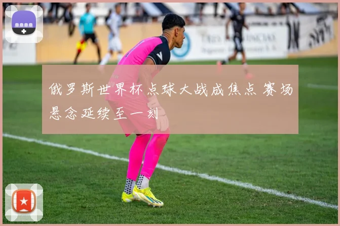 俄罗斯世界杯点球大战成焦点 赛场悬念延续至一刻