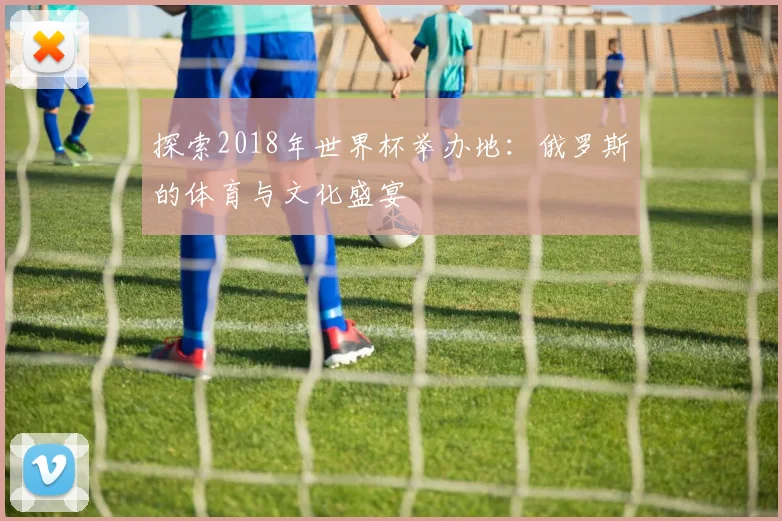 探索2018年世界杯举办地：俄罗斯的体育与文化盛宴